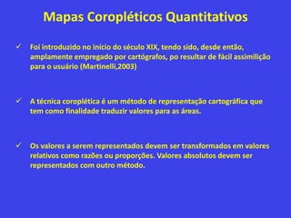 Mapas Coropléticos Quantitativos
 Foi introduzido no início do século XIX, tendo sido, desde então,
amplamente empregado por cartógrafos, po resultar de fácil assimilição
para o usuário (Martinelli,2003)
 A técnica coroplética é um método de representação cartográfica que
tem como finalidade traduzir valores para as áreas.
 Os valores a serem representados devem ser transformados em valores
relativos como razões ou proporções. Valores absolutos devem ser
representados com outro método.
 