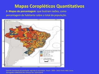 Mapas Coropléticos Quantitativos
2- Mapas de porcentagem: que ilustram razões, como
percentagem de habitante sobre o total da população.
Taxa de crescimento da população, segundo os municípios - Brasil – 2000 – 2010. Fonte: IBGE, Censo
Demográfico 2000/2010.div> (Acesso em: 13/07/2014)
 
