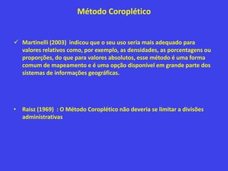 Método Coroplético
 Martinelli (2003) indicou que o seu uso seria mais adequado para
valores relativos como, por exemplo, as densidades, as porcentagens ou
proporções, do que para valores absolutos, esse método é uma forma
comum de mapeamento e é uma opção disponível em grande parte dos
sistemas de informações geográficas.
• Raisz (1969) : O Método Coroplético não deveria se limitar a divisões
administrativas
 