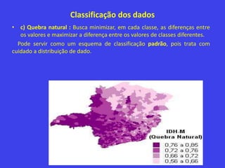 Classificação dos dados
• c) Quebra natural : Busca minimizar, em cada classe, as diferenças entre
os valores e maximizar a diferença entre os valores de classes diferentes.
Pode servir como um esquema de classificação padrão, pois trata com
cuidado a distribuição de dado.
 