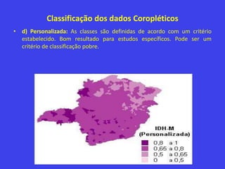 Classificação dos dados Coropléticos
• d) Personalizada: As classes são definidas de acordo com um critério
estabelecido. Bom resultado para estudos específicos. Pode ser um
critério de classificação pobre.
 