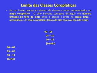 Limite das Classes Coropléticas
• Há um limite quanto ao número de classes a serem representados no
mapa coroplético. O olho humano consegue distinguir um número
limitado de tons de cinza entre o branco e preto na escala cinza –
acromática e de cores cromáticas (cerca de oito cores ou tons de cinza).
00 – 05
05 – 10
10 – 15
(Errado)
00 – 04
05 – 09
10 – 14
(Certo)
 