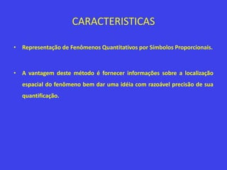 CARACTERISTICAS
• Representação de Fenômenos Quantitativos por Símbolos Proporcionais.
• A vantagem deste método é fornecer informações sobre a localização
espacial do fenômeno bem dar uma idéia com razoável precisão de sua
quantificação.
 