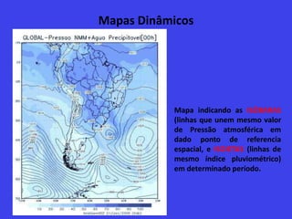 Mapas Dinâmicos
Mapa indicando as ISÓBARAS
(linhas que unem mesmo valor
de Pressão atmosférica em
dado ponto de referencia
espacial, e ISOIETAS (linhas de
mesmo índice pluviométrico)
em determinado período.
 