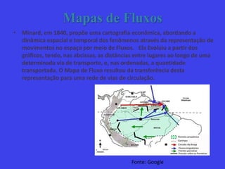 Mapas de Fluxos
• Minard, em 1840, propõe uma cartografia econômica, abordando a
dinâmica espacial e temporal dos fenômenos através da representação de
movimentos no espaço por meio de Fluxos. Ela Evoluiu a partir dos
gráficos, tendo, nas abcissas, as distâncias entre lugares ao longo de uma
determinada via de transporte, e, nas ordenadas, a quantidade
transportada. O Mapa de Fluxo resultou da transferência desta
representação para uma rede de vias de circulação.
Fonte: Google
 