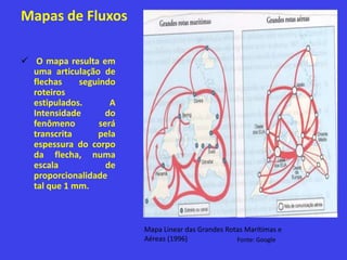 Mapas de Fluxos
 O mapa resulta em
uma articulação de
flechas seguindo
roteiros
estipulados. A
Intensidade do
fenômeno será
transcrita pela
espessura do corpo
da flecha, numa
escala de
proporcionalidade
tal que 1 mm.
Mapa Linear das Grandes Rotas Marítimas e
Aéreas (1996) Fonte: Google
 