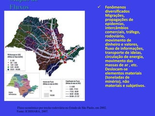 Mapas de
Fluxos  Fenômenos
diversificados
Migrações,
propagações de
epidemias,
intercâmbios
comerciais, tráfego,
rodoviário,
movimento de
dinheiro e valores,
fluxo de informações,
transporte de ideias,
circulação de energia,
movimento das
massas de ar , etc.
Deslocam-se
elementos materiais
(toneladas de
minério), não
materiais e subjetivos.
Fluxo econômico por trecho rodoviário no Estado de São Paulo, em 2002.
Fonte: ICHIHARA, 2007.
 