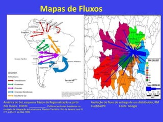 Mapas de Fluxos
América do Sul, esquema Básico de Regionalização a partir
dos Fluxos. FONTE: _____________ . Políticas territoriais brasileiras no
contexto da integração sul americana. Revista Território. Rio de Janeiro, ano IV,
n°7, p.25-41, jul./dez.1999.
Avaliação de fluxo de entrega de um distribuidor, RM
Curitiba/PR Fonte: Google
 