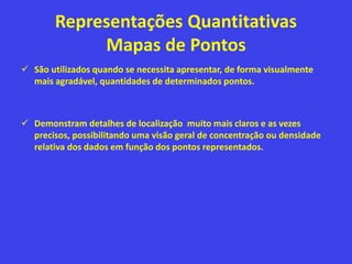 Representações Quantitativas
Mapas de Pontos
 São utilizados quando se necessita apresentar, de forma visualmente
mais agradável, quantidades de determinados pontos.
 Demonstram detalhes de localização muito mais claros e as vezes
precisos, possibilitando uma visão geral de concentração ou densidade
relativa dos dados em função dos pontos representados.
 