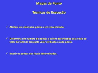 Mapas de Ponto
Técnicas de Execução
 Atribuir um valor para ponto a ser representado.
 Determina um numero de pontos a serem desenhados pela visão do
valor do total da área pelo valor atribuído a cada ponto.
 Inserir os pontos nos locais determinados.
 