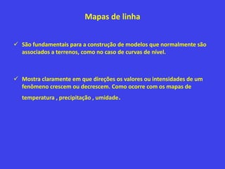 Mapas de linha
 São fundamentais para a construção de modelos que normalmente são
associados a terrenos, como no caso de curvas de nível.
 Mostra claramente em que direções os valores ou intensidades de um
fenômeno crescem ou decrescem. Como ocorre com os mapas de
temperatura , precipitação , umidade.
 