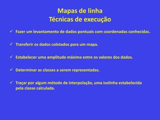 Mapas de linha
Técnicas de execução
 Fazer um levantamento de dados pontuais com coordenadas conhecidas.
 Transferir os dados coletados para um mapa.
 Estabelecer uma amplitude máxima entre os valores dos dados.
 Determinar as classes a serem representadas.
 Traçar por algum método de interpolação, uma isolinha estabelecida
pela classe calculada.
 