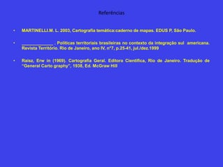 Referências
• MARTINELLI.M. L. 2003, Cartografia temática:caderno de mapas. EDUS P, São Paulo.
• _____________ . Políticas territoriais brasileiras no contexto da integração sul americana.
Revista Território. Rio de Janeiro, ano IV, n°7, p.25-41, jul./dez.1999
• Raisz, Erw in (1969). Cartografia Geral. Editora Científica, Rio de Janeiro. Tradução de
“General Carto graphy”, 1938, Ed. McGraw Hill
 