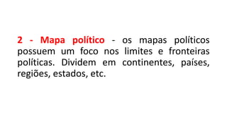 2 - Mapa político - os mapas políticos
possuem um foco nos limites e fronteiras
políticas. Dividem em continentes, países,
regiões, estados, etc.
 