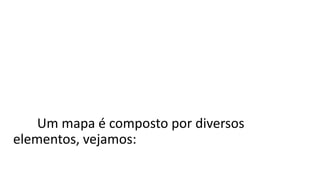 Um mapa não é simplesmente uma imagem
colorida. É a representação de um lugar com
dados codificados para passar informações sobre
ele.
Um mapa é composto por diversos
elementos, vejamos:
 