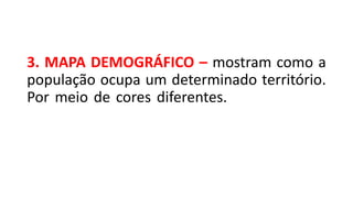 3. MAPA DEMOGRÁFICO – mostram como a
população ocupa um determinado território.
Por meio de cores diferentes. Nesse tipo de
mapa, cria-se uma variação gráfica com cores
ou formas que indiquem de que forma a
população é distribuída na região.
 