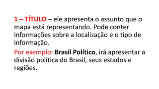 1 – TÍTULO – ele apresenta o assunto que o
mapa está representando. Pode conter
informações sobre a localização e o tipo de
informação.
Por exemplo: Brasil Político, irá apresentar a
divisão política do Brasil, seus estados e
regiões.
 