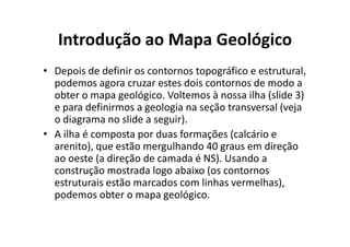 Introdução ao Mapa Geológico
• Depois de definir os contornos topográfico e estrutural,
podemos agora cruzar estes dois contornos de modo a
obter o mapa geológico. Voltemos à nossa ilha (slide 3)
e para definirmos a geologia na seção transversal (veja
o diagrama no slide a seguir).o diagrama no slide a seguir).
• A ilha é composta por duas formações (calcário e
arenito), que estão mergulhando 40 graus em direção
ao oeste (a direção de camada é NS). Usando a
construção mostrada logo abaixo (os contornos
estruturais estão marcados com linhas vermelhas),
podemos obter o mapa geológico.
 
