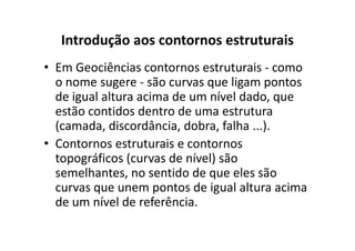 Introdução aos contornos estruturais
• Em Geociências contornos estruturais - como
o nome sugere - são curvas que ligam pontos
de igual altura acima de um nível dado, que
estão contidos dentro de uma estrutura
(camada, discordância, dobra, falha ...).(camada, discordância, dobra, falha ...).
• Contornos estruturais e contornos
topográficos (curvas de nível) são
semelhantes, no sentido de que eles são
curvas que unem pontos de igual altura acima
de um nível de referência.
 