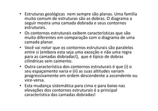 • Estruturas geológicas nem sempre são planas. Uma família
muito comum de estruturas são as dobras. O diagrama a
seguir mostra uma camada dobrada e seus contornos
estruturais.
• Os contornos estruturais exibem características que são
muito diferentes em comparação com o diagrama de uma
camada planar.
• Você vai notar que os contornos estruturais são paralelos
entre si (embora esta seja uma exceção e não uma regra
para as camadas dobradas!), que é típico de dobraspara as camadas dobradas!), que é típico de dobras
cilíndricas sem caimento.
• Outra característica dos contornos estruturais é que (i) o
seu espaçamento varia e (ii) as suas altitudes variam
progressivamente em ordem descendente a ascendente ou
vice-versa.
• Esta mudança sistemática para cima e para baixo nas
elevações dos contornos estruturais é a principal
característica das camadas dobradas!
 