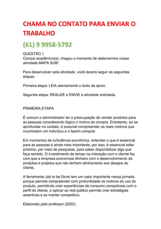 CHAMA NO CONTATO PARA ENVIAR O
TRABALHO
(61) 9 9958-5792
QUESTÃO 1
Caro(a) acadêmico(a), chegou o momento de elaborarmos nossa
atividade MAPA SUB!
Para desenvolver esta atividade, você deverá seguir as seguintes
etapas:
Primeira etapa: LEIA atentamente o texto de apoio.
Segunda etapa: REALIZE e ENVIE a atividade solicitada.
PRIMEIRA ETAPA
É comum o administrador ter a preocupação de vender produtos para
as pessoas considerando lógico o motivo da compra. Entretanto, ao se
aprofundar no contato, é possível compreender os reais motivos que
incomodam um indivíduo e o fazem comprar.
Em momentos de turbulência econômica, entender o que é essencial
para as pessoas é ainda mais importante, por isso, é essencial estar
próximo, por meio de pesquisas, para saber disponibilizar algo que
faça sentido. O investimento de tempo na interação com o cliente faz
com que a empresa economize dinheiro com o desenvolvimento de
produtos e projetos que não tenham alinhamento aos desejos do
cliente.
A ferramenta Job to be Done tem um valor importante nessa jornada,
porque permite compreender com profundidade os motivos do uso do
produto, permitindo criar experiências de consumo compatíveis com o
perfil do cliente, e aplicar ao real público permite criar estratégias
assertivas e se manter competitivo.
Elaborado pelo professor (2022).
 