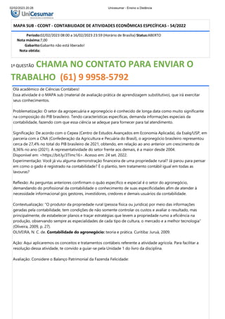 02/02/2023 20:28 Unicesumar - Ensino a Distância
MAPA SUB - CCONT - CONTABILIDADE DE ATIVIDADES ECONÔMICAS ESPECÍFICAS - 54/2022
Período:02/02/2023 08:00 a 16/02/2023 23:59 (Horário de Brasília) Status:ABERTO
Nota máxima:7,00
Gabarito:Gabarito não está liberado!
Nota obtida:
1ª QUESTÃO CHAMA NO CONTATO PARA ENVIAR O
TRABALHO (61) 9 9958-5792
Olá acadêmico de Ciências Contábeis!
Essa atividade é o MAPA sub (material de avaliação prática de aprendizagem substitutivo), que irá exercitar
seus conhecimentos.
Problematização: O setor da agropecuária e agronegócio é conhecido de longa data como muito significante
na composição do PIB brasileiro. Tendo características específicas, demanda informações especiais da
contabilidade, fazendo com que essa ciência se adeque para fornecer para tal atendimento.
Significação: De acordo com o Cepea (Centro de Estudos Avançados em Economia Aplicada), da Esalq/USP, em
parceria com a CNA (Confederação da Agricultura e Pecuária do Brasil), o agronegócio brasileiro representou
cerca de 27,4% no total do PIB brasileiro de 2021, obtendo, em relação ao ano anterior um crescimento de
8,36% no ano (2021). A representatividade do setor frente aos demais, é a maior desde 2004.
Disponível em: <https://bit.ly/3TImc16>. Acesso em: 24 set. 2022.
Experimentação: Você já viu alguma demonstração financeira de uma propriedade rural? Já parou para pensar
em como o gado é registrado na contabilidade? É o plantio, tem tratamento contábil igual em todas as
lavouras?
Reflexão: As perguntas anteriores confirmam o quão específico e especial é o setor do agronegócio,
demandando do profissional da contabilidade o conhecimento de suas especificidades afim de atender à
necessidade informacional gos gestores, investidores, credores e demais usuários da contabilidade.
Contextualização: “O produtor da propriedade rural (pessoa física ou jurídica) por meio das informações
geradas pela contabilidade, tem condições de não somente controlar os custos e avaliar o resultado, mas
principalmente, de estabelecer planos e traçar estratégias que levem a propriedade rumo a eficiência na
produção, observando sempre as especialidades de cada tipo de cultura, o mercado e a melhor tecnologia”
(Oliveira, 2009, p. 27).
OLIVEIRA, N. C. de. Contabilidade do agronegócio: teoria e prática. Curitiba: Juruá, 2009.
Ação: Aqui aplicaremos os conceitos e tratamentos contábeis referente a atividade agrícola. Para facilitar a
resolução dessa atividade, te convido a guiar-se pela Unidade 1 do livro da disciplina.
Avaliação: Considere o Balanço Patrimonial da Fazenda Felicidade:
 