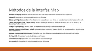Métodos de la interfaz Map
Boolean IsEmpty(): Método el cual devuelve true si el mapa esta vacío o false en caso contrario.
int size(): Devuelve el numero de elementos en el mapa.
Object get(Object clave): Devuelve el elemento asociado con una clave, en caso de no encontrarla devuelve null.
Object put(Object clave , Object value): inserta el valor, si la clave ya existe en el mapa esta no se inserta y se
devuelve el valor anterior.
void putAll(Map map): Inserta todos los elementos de un mapa dentro de una mapa.
boolean containsValue(Object value): Devuelve true si encuentra el valor dentro de los valores del y retorna false
en caso contrario.
boolean containsKey(Object clave): Devuelve true si la clave ingresada esta dentro de las claves del mapa.
Set keySet(): Devuelve el conjunto de claves del mapa.
Collection values(): Devuelve una colección con los valores mapa.
Set entrySet(): Devuelve el conjunto de elementos del mapa.
 