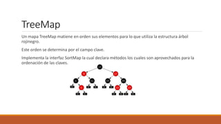 TreeMap
Un mapa TreeMap matiene en orden sus elementos para lo que utiliza la estructura árbol
rojinegro.
Este orden se determina por el campo clave.
Implementa la interfaz SortMap la cual declara métodos los cuales son aprovechados para la
ordenación de las claves.
 