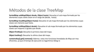 Métodos de la clase TreeMap
SortedMap subMap(Object desde, Object hasta): Devuelve el sub mapa formado por los
elementos cuyas claves estan en el rango de (desde, hasta).
SortedMap headMap(Object hasta): Devuelve el sub mapa formado por los elementos cuyas
claves son menores que hasta.
SortedMap tailMap(Object desde): Devuelve el sub mapa formado por los elementos cuyas
claves son mayores o iguales que desde.
Object firstKey(): Devuelve la primera clave del mapa.
Object lastKey(): Devuelve la ultima clave del mapa.
containsKey() get() remove(): Ademas estas tres funciones heredadas de Map son mas
eficientes, ya que el tiempo de ejecución es logarítmico O(log n)
 