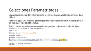 Colecciones Parametrizadas
Las colecciones guardan internamente los elementos en vectores o array de tipo
object.
Para conseguir una máxima generalización ya que la clase object es la clase base
de cualquier tipo objeto en java.
Por lo cual se permite que las colecciones guarden objetos de cualquier tipo.
Salida:
 