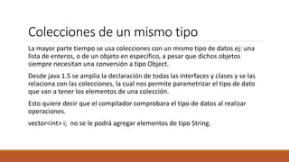 Colecciones de un mismo tipo
La mayor parte tiempo se usa colecciones con un mismo tipo de datos ej: una
lista de enteros, o de un objeto en especifico, a pesar que dichos objetos
siempre necesitan una conversión a tipo Object.
Desde java 1.5 se amplia la declaración de todas las interfaces y clases y se las
relaciona con las colecciones, la cual nos permite parametrizar el tipo de dato
que van a tener los elementos de una colección.
Esto quiere decir que el compilador comprobara el tipo de datos al realizar
operaciones.
vector<int> i; no se le podrá agregar elementos de tipo String.
 