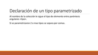 Declaración de un tipo parametrizado
Al nombre de la colección le sigue el tipo de elemento entre paréntesis
angulares <tipo>.
Si se parametrizaron 2 o mas tipos se separa por comas.
 