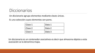 Diccionarios
Un diccionario agrupa elementos mediante claves únicas.
Es una colección cuyos elementos son pares.
Un diccionario es un contenedor asociativos es decir que almacena objetos a esta
asociación se la denomina mapa.
Clave 1 Dato 1
Clave 2 Dato 2
Clave 3 Dato 3
 