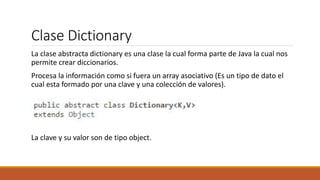 Clase Dictionary
La clase abstracta dictionary es una clase la cual forma parte de Java la cual nos
permite crear diccionarios.
Procesa la información como si fuera un array asociativo (Es un tipo de dato el
cual esta formado por una clave y una colección de valores).
La clave y su valor son de tipo object.
 