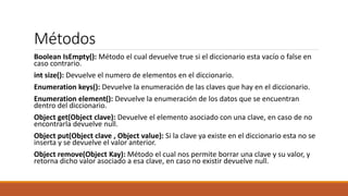 Métodos
Boolean IsEmpty(): Método el cual devuelve true si el diccionario esta vacío o false en
caso contrario.
int size(): Devuelve el numero de elementos en el diccionario.
Enumeration keys(): Devuelve la enumeración de las claves que hay en el diccionario.
Enumeration element(): Devuelve la enumeración de los datos que se encuentran
dentro del diccionario.
Object get(Object clave): Devuelve el elemento asociado con una clave, en caso de no
encontrarla devuelve null.
Object put(Object clave , Object value): Si la clave ya existe en el diccionario esta no se
inserta y se devuelve el valor anterior.
Object remove(Object Kay): Método el cual nos permite borrar una clave y su valor, y
retorna dicho valor asociado a esa clave, en caso no existir devuelve null.
 