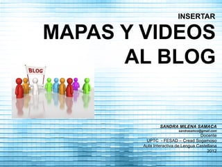 INSERTAR

MAPAS Y VIDEOS
      AL BLOG


                SANDRA MILENA SAMACA
                         sandrasamco@gmail.com
                                    Docente
         UPTC - FESAD – Cread Sogamoso
        Aula Interactiva de Lengua Castellana
                                        2012
 