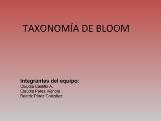TAXONOMÍA DE BLOOM Integrantes del equipo: Claudia Castillo A. Claudia Pérez Vignola Beatriz Pérez González 