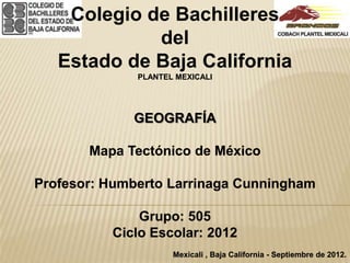 Colegio de Bachilleres
             del
   Estado de Baja California
              PLANTEL MEXICALI




             GEOGRAFÍA

       Mapa Tectónico de México

Profesor: Humberto Larrinaga Cunningham

              Grupo: 505
          Ciclo Escolar: 2012
                     Mexicali , Baja California - Septiembre de 2012.
 