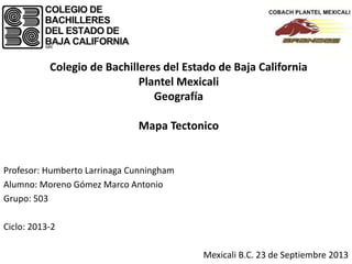 Colegio de Bachilleres del Estado de Baja California
Plantel Mexicali
Geografía
Mapa Tectonico
Profesor: Humberto Larrinaga Cunningham
Alumno: Moreno Gómez Marco Antonio
Grupo: 503
Ciclo: 2013-2
Mexicali B.C. 23 de Septiembre 2013
 