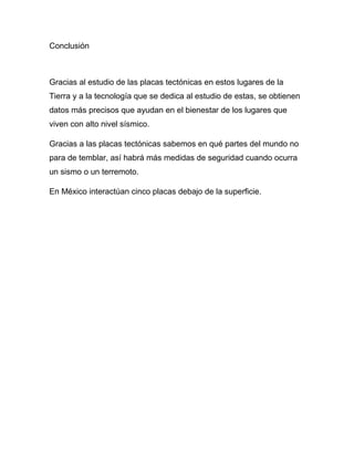 Conclusión
Gracias al estudio de las placas tectónicas en estos lugares de la
Tierra y a la tecnología que se dedica al estudio de estas, se obtienen
datos más precisos que ayudan en el bienestar de los lugares que
viven con alto nivel sísmico.
Gracias a las placas tectónicas sabemos en qué partes del mundo no
para de temblar, así habrá más medidas de seguridad cuando ocurra
un sismo o un terremoto.
En México interactúan cinco placas debajo de la superficie.
 