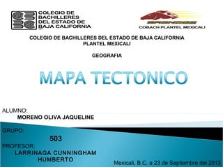 COLEGIO DE BACHILLERES DEL ESTADO DE BAJA CALIFORNIA
PLANTEL MEXICALI
GEOGRAFIA
ALUMNO:
MORENO OLIVA JAQUELINE
GRUPO:
503
PROFESOR:
LARRINAGA CUNNINGHAM
HUMBERTO
Mexicali, B.C. a 23 de Septiembre del 2013
 