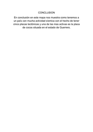 CONCLUSION
En conclusión en este mapa nos muestra como tenemos a
un país con mucha actividad sísmica con el hecho de tener
cinco placas tectónicas y una de las mas activas es la placa
de cocos situada en el estado de Guerrero.
 