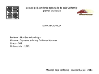 Colegio de Bachilleres del Estado de Baja California
plantel : Mexicali
MAPA TECTONICO
Profesor : Humberto Larrinaga
Alumna : Dayanara Nahomy Gutierrez Navarro
Grupo : 503
Ciclo escolar : 2013
Mexicali Baja California , Septiembre del 2013
 