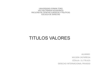 TITULOS VALORES
ALUMNO:
WILSON CASTAÑEDA
CÉDULA: 15.778.625
DERECHO INTERNACIONAL PRIVADO
UNIVERSIDAD FERMIN TORO
VICE RECTORADO ACADEMICO
FACULTAD DE CIENCIAS JURIDICAS Y POLITICAS
ESCUELA DE DERECHO
 
