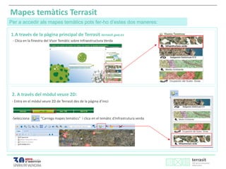 Mapes temàtics Terrasit
Per a accedir als mapes temàtics pots fer-ho d’estes dos maneres:
1.A través de la pàgina principal de Terrasit terrasit.gva.es
2. A través del mòdul veure 2D:
- Entra en el mòdul veure 2D de Terrasit des de la pàgina d’inici
-Selecciona “Carrega mapes temàtics” i clica en el temàtic d'Infrastrutura verda
- Clica en la finestra del Visor Temàtic sobre Infraestructura Verda
 