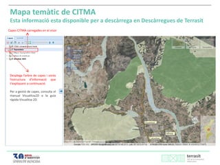 Capes CITMA carregades en el visor
Mapa temàtic de CITMA
Esta informació esta disponible per a descàrrega en Descàrregues de Terrasit
Desplega l’arbre de capes i voràs
l’estructura d’informació que
t’expliquem a continuació.
Per a gestió de capes, consulta el
manual Visualitza2D o la guia
ràpida Visualitza 2D.
 
