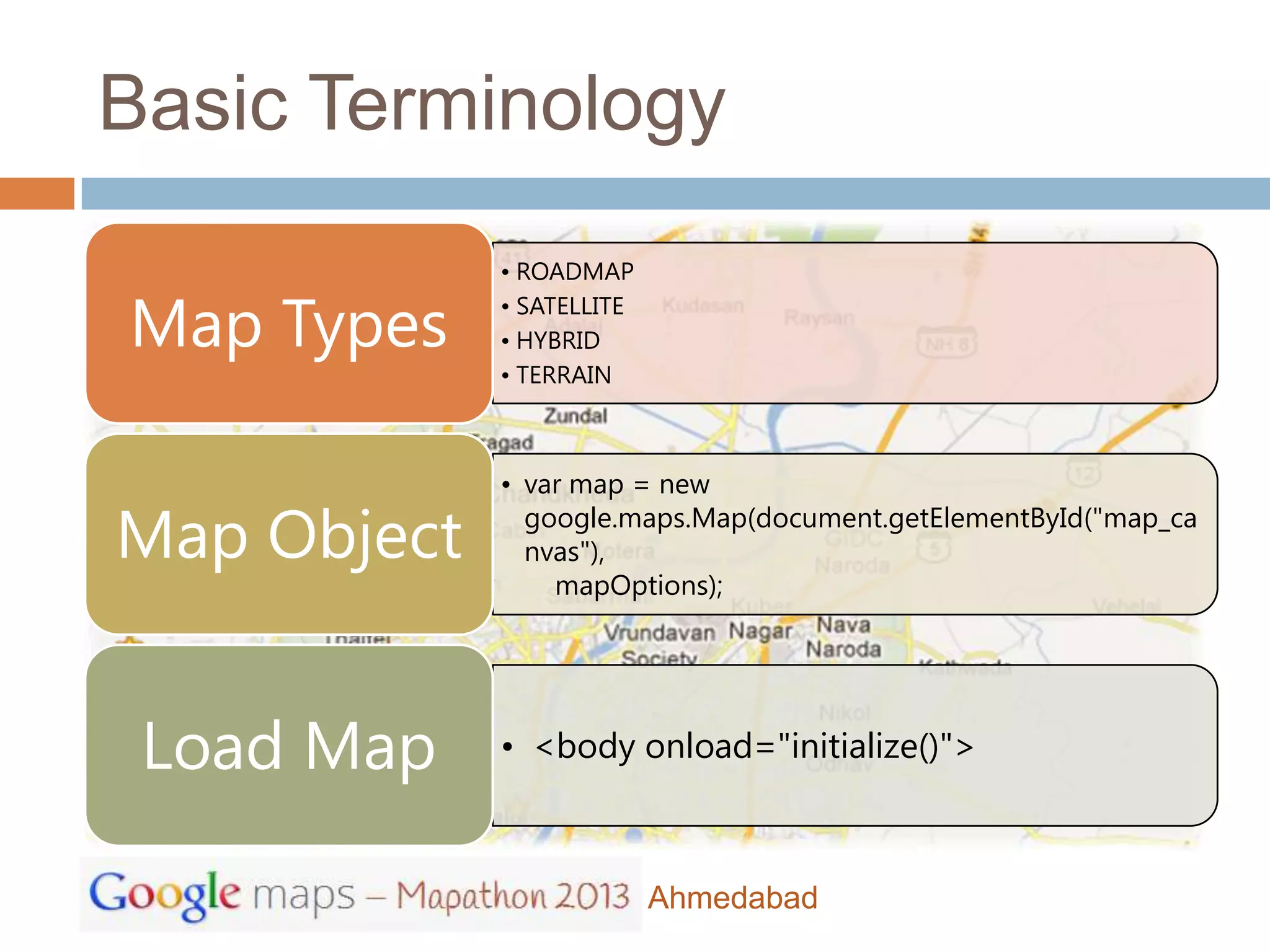 Basic Terminology
             • ROADMAP

Map Types    • SATELLITE
             • HYBRID
             • TERRAIN



             • var map = new

Map Object     google.maps.Map(document.getElementById("map_ca
               nvas"),
                 mapOptions);




 Load Map    • <body onload="initialize()">



                           Ahmedabad
 