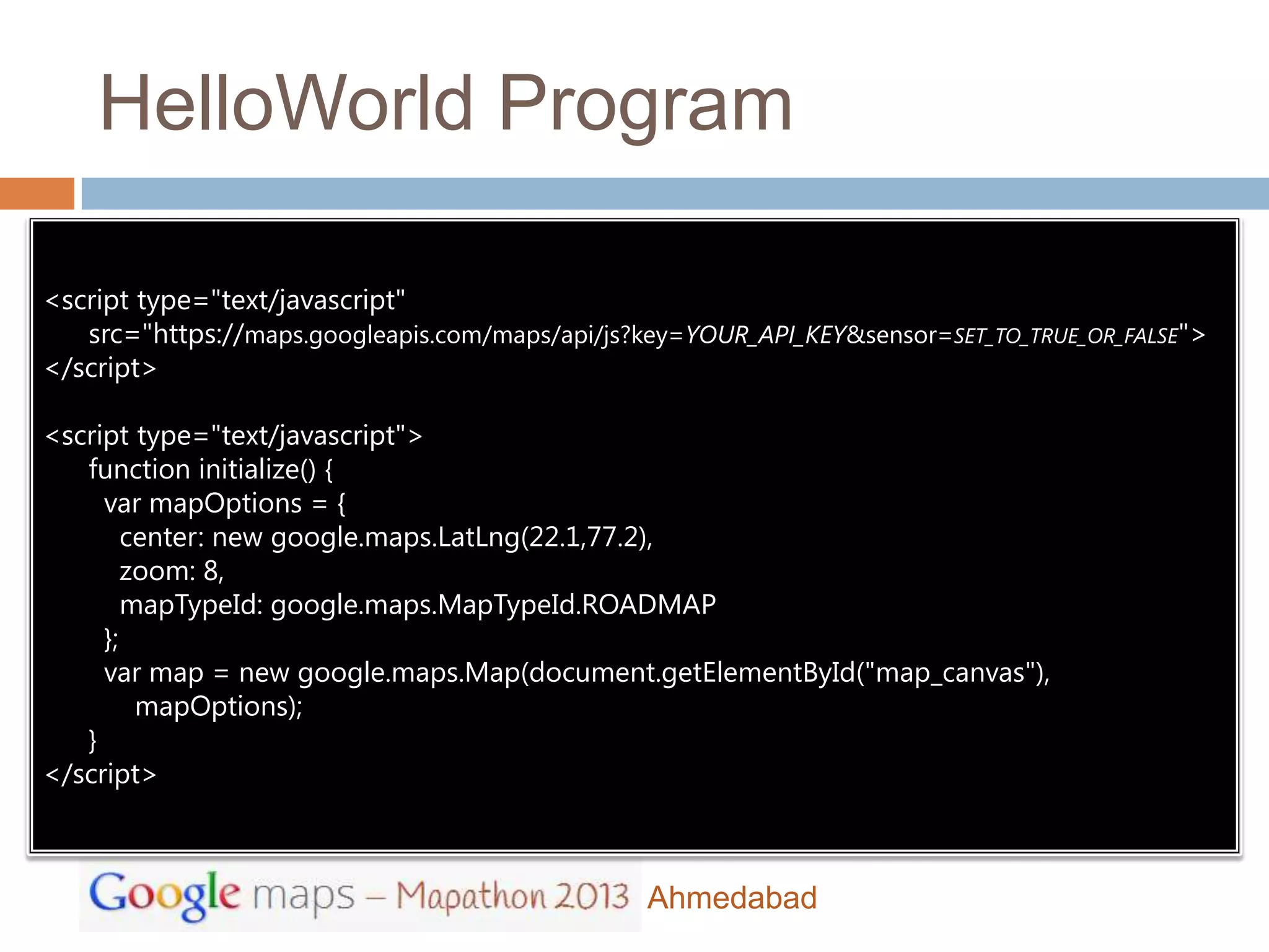 HelloWorld Program

<script type="text/javascript"
   src="https://maps.googleapis.com/maps/api/js?key=YOUR_API_KEY&sensor=SET_TO_TRUE_OR_FALSE">
</script>

<script type="text/javascript">
   function initialize() {
     var mapOptions = {
        center: new google.maps.LatLng(22.1,77.2),
        zoom: 8,
        mapTypeId: google.maps.MapTypeId.ROADMAP
     };
     var map = new google.maps.Map(document.getElementById("map_canvas"),
         mapOptions);
   }
</script>



                                                Ahmedabad
 