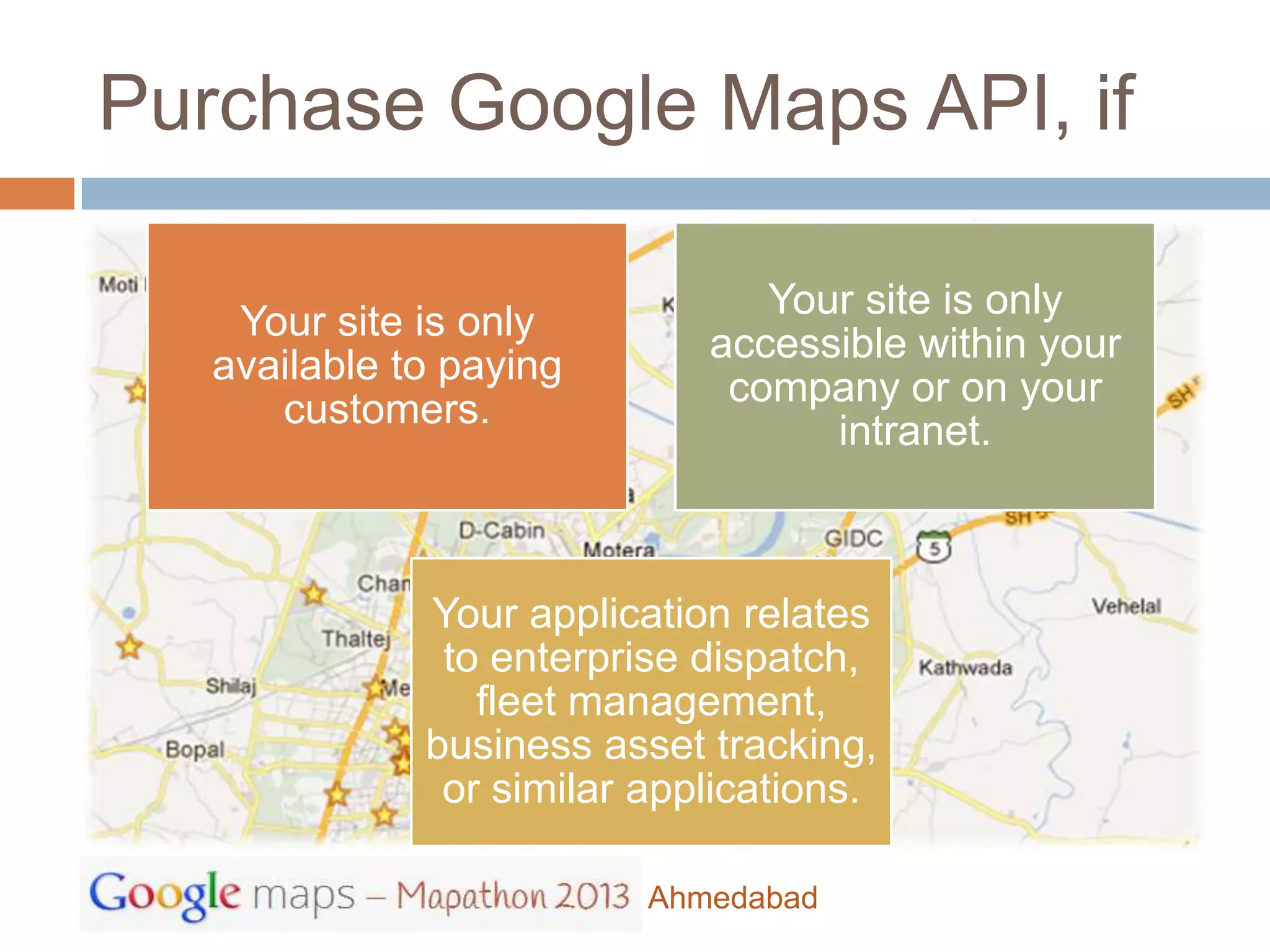 Purchase Google Maps API, if

                                Your site is only
    Your site is only
                             accessible within your
   available to paying
                              company or on your
      customers.
                                   intranet.



              Your application relates
               to enterprise dispatch,
                 fleet management,
              business asset tracking,
               or similar applications.

                          Ahmedabad
 