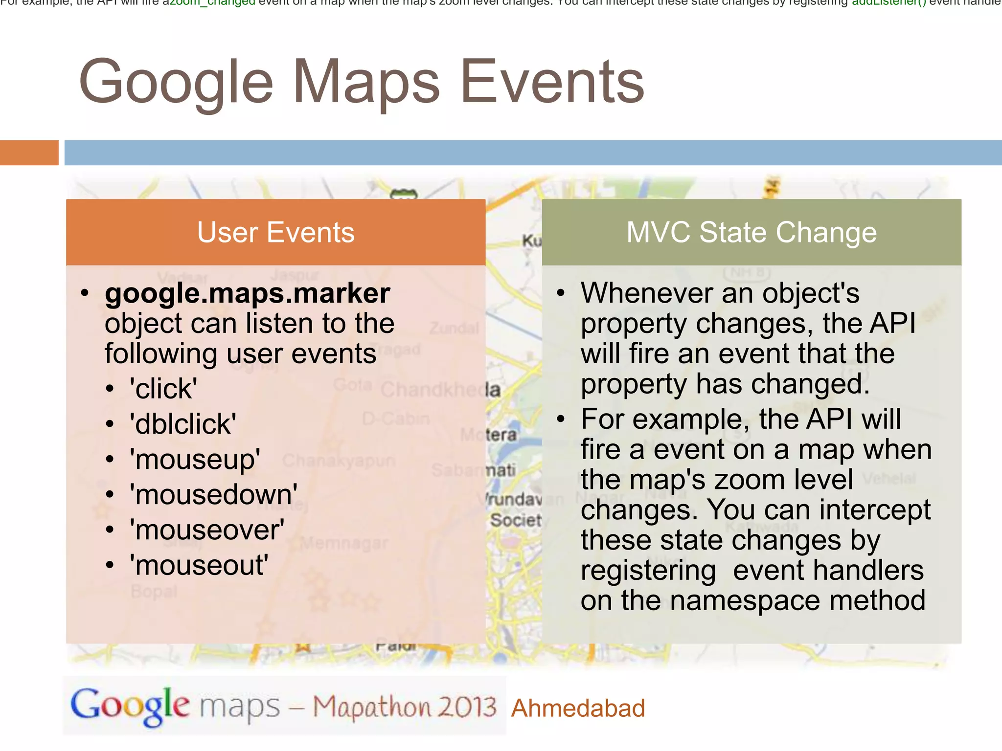 For example, the API will fire azoom_changed event on a map when the map's zoom level changes. You can intercept these state changes by registering addListener() event handler




             Google Maps Events

                                  User Events                                                               MVC State Change

             • google.maps.marker                                                               • Whenever an object's
               object can listen to the                                                           property changes, the API
               following user events                                                              will fire an event that the
               • 'click'                                                                          property has changed.
               • 'dblclick'                                                                     • For example, the API will
               • 'mouseup'                                                                        fire a event on a map when
                                                                                                  the map's zoom level
               • 'mousedown'
                                                                                                  changes. You can intercept
               • 'mouseover'                                                                      these state changes by
               • 'mouseout'                                                                       registering event handlers
                                                                                                  on the namespace method


                                                                                        Ahmedabad
 